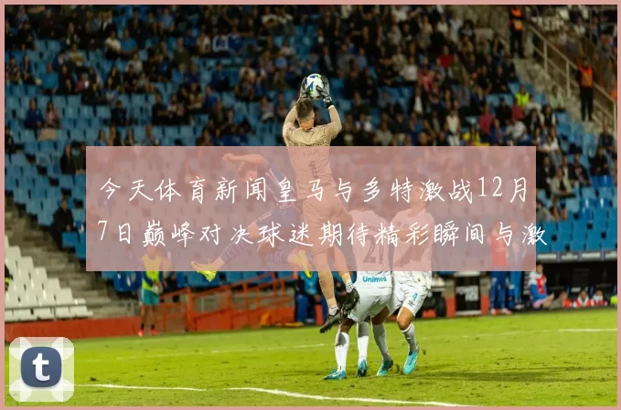 今天体育新闻皇马与多特激战12月7日巅峰对决球迷期待精彩瞬间与激情时刻