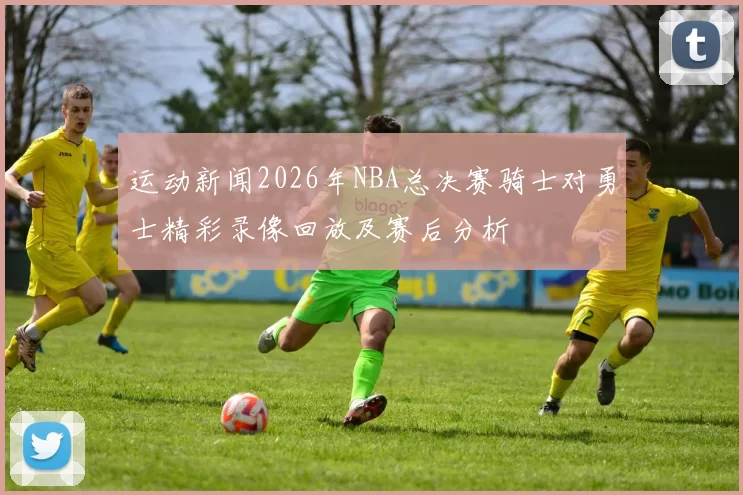 运动新闻2026年NBA总决赛骑士对勇士精彩录像回放及赛后分析