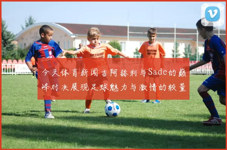 今天体育新闻吉阿赫利与Sade的巅峰对决展现足球魅力与激情的较量