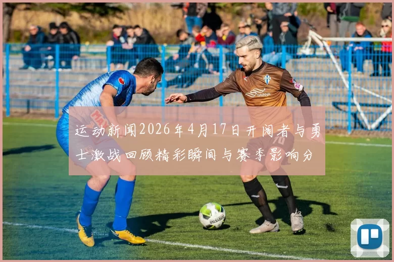 运动新闻2026年4月17日开阔者与勇士激战回顾精彩瞬间与赛季影响分析