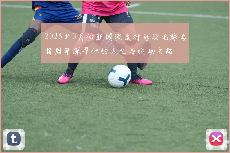 2026年3月份新闻深度对话羽毛球名将周军探寻他的人生与运动之路