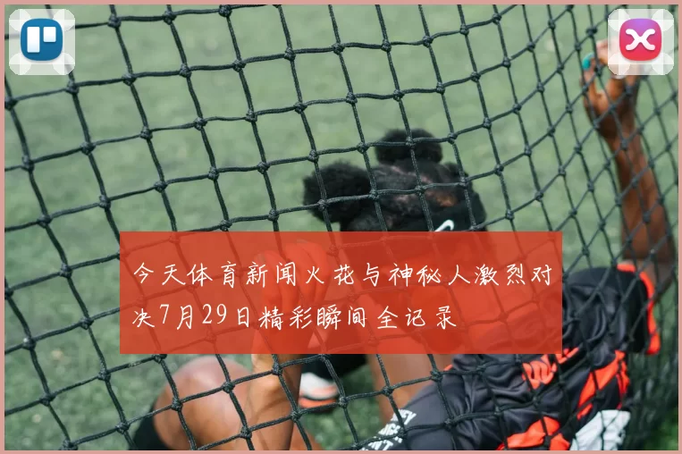 今天体育新闻火花与神秘人激烈对决7月29日精彩瞬间全记录
