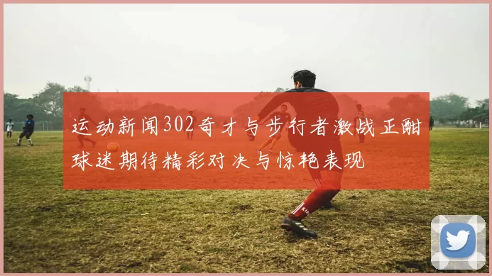 运动新闻302奇才与步行者激战正酣球迷期待精彩对决与惊艳表现