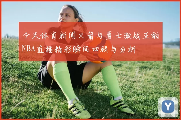 今天体育新闻火箭与勇士激战正酣NBA直播精彩瞬间回顾与分析
