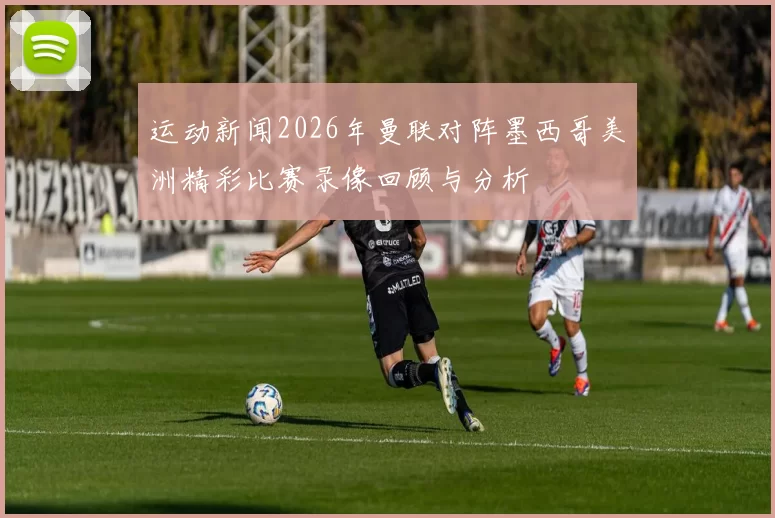 运动新闻2026年曼联对阵墨西哥美洲精彩比赛录像回顾与分析