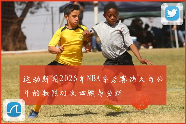运动新闻2026年NBA季后赛热火与公牛的激烈对决回顾与分析